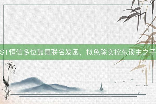 ST恒信多位鼓舞联名发函，拟免除实控东谈主之子