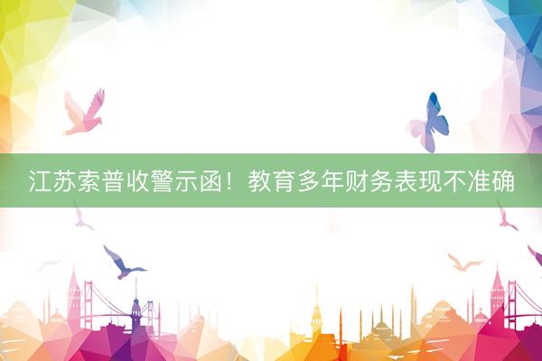 江苏索普收警示函！教育多年财务表现不准确