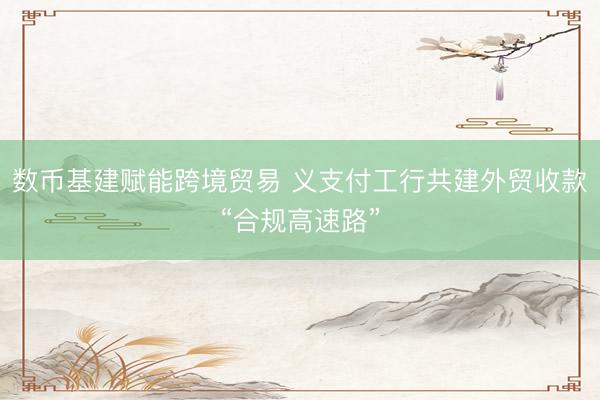数币基建赋能跨境贸易 义支付工行共建外贸收款“合规高速路”