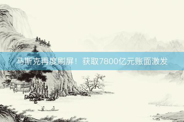 马斯克再度刷屏!获取7800亿元账面激发