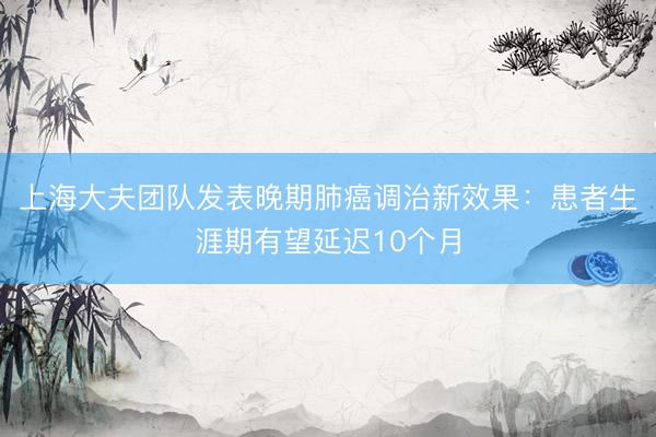 上海大夫团队发表晚期肺癌调治新效果：患者生涯期有望延迟10个月