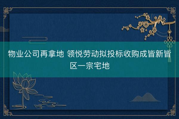 物业公司再拿地 领悦劳动拟投标收购成皆新皆区一宗宅地