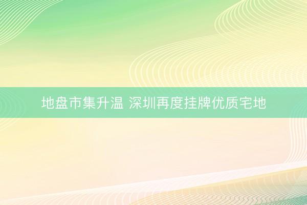 地盘市集升温 深圳再度挂牌优质宅地