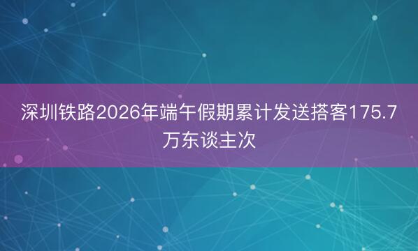 深圳铁路2026年端午假期累计发送搭客175.7万东谈主次