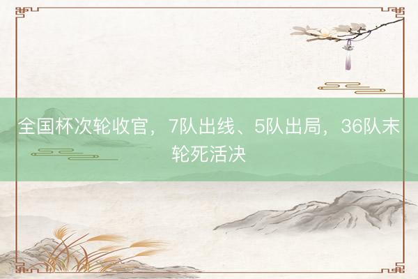 全国杯次轮收官，7队出线、5队出局，36队末轮死活决